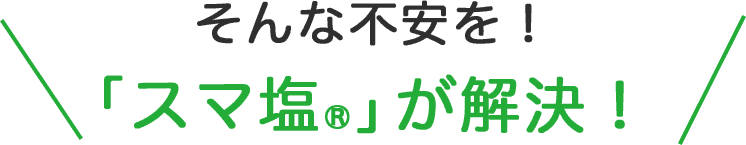 そんな不安を！「スマ塩®」が解決！